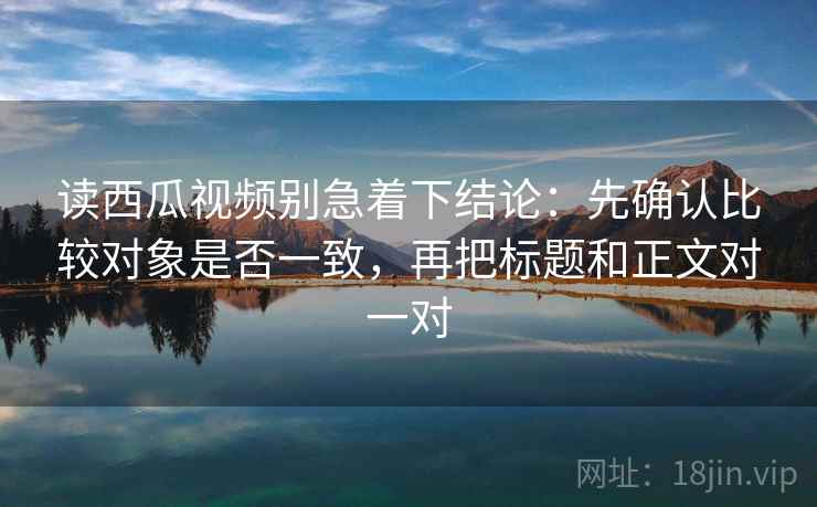 读西瓜视频别急着下结论：先确认比较对象是否一致，再把标题和正文对一对