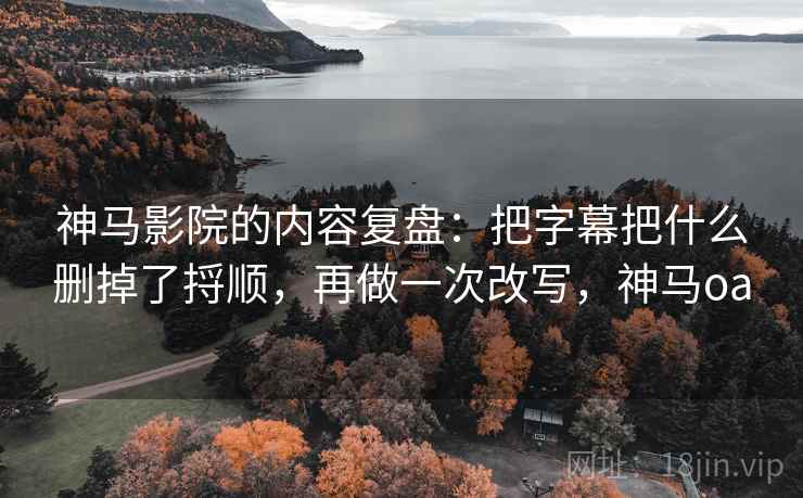 神马影院的内容复盘：把字幕把什么删掉了捋顺，再做一次改写，神马oa
