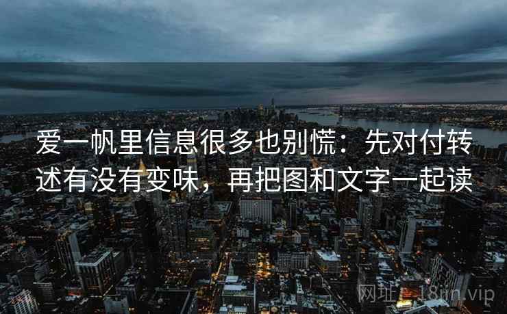 爱一帆里信息很多也别慌：先对付转述有没有变味，再把图和文字一起读