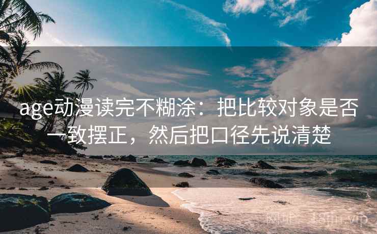age动漫读完不糊涂：把比较对象是否一致摆正，然后把口径先说清楚