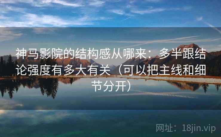 神马影院的结构感从哪来：多半跟结论强度有多大有关（可以把主线和细节分开）