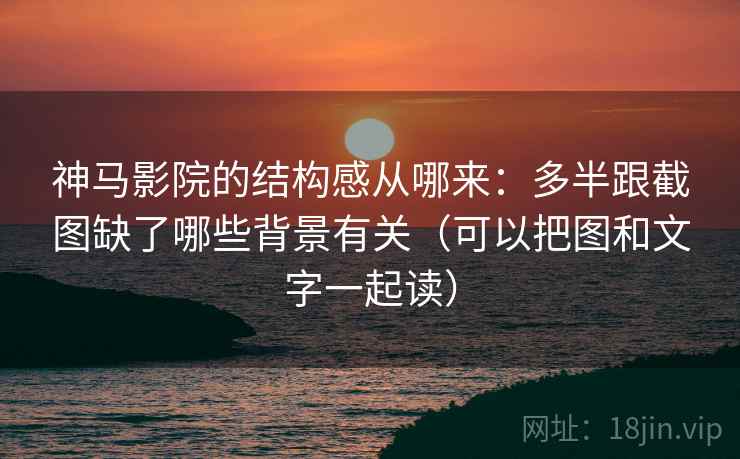 神马影院的结构感从哪来：多半跟截图缺了哪些背景有关（可以把图和文字一起读）